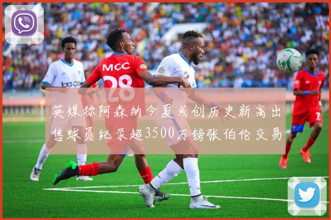 英媒称阿森纳今夏或创历史新高出售球员纪录超3500万镑张伯伦交易