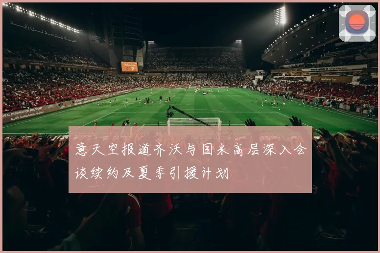 意天空报道齐沃与国米高层深入会谈续约及夏季引援计划