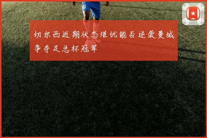 切尔西近期状态堪忧能否逆袭曼城争夺足总杯冠军