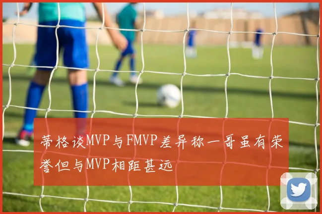 蒂格谈MVP与FMVP差异称一哥虽有荣誉但与MVP相距甚远