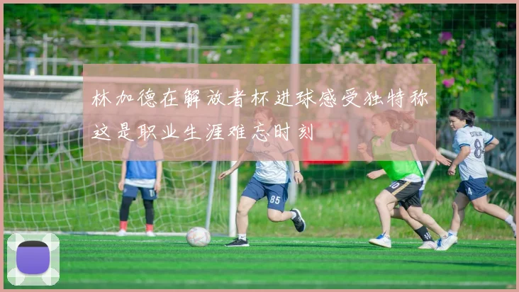 林加德在解放者杯进球感受独特称这是职业生涯难忘时刻