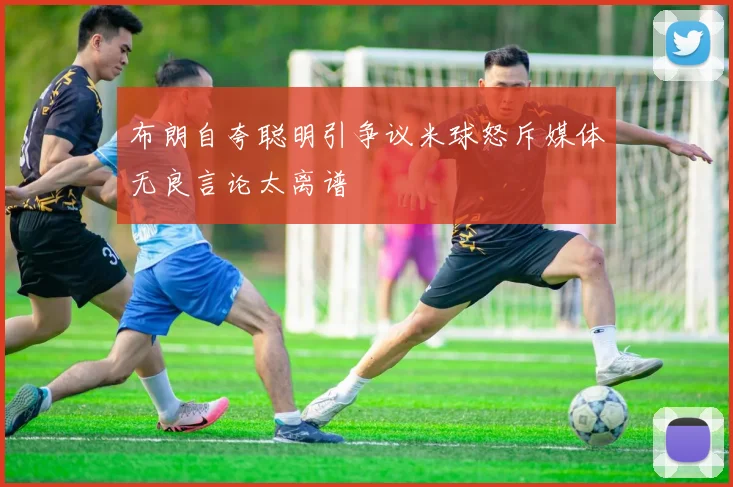 布朗自夸聪明引争议米球怒斥媒体无良言论太离谱