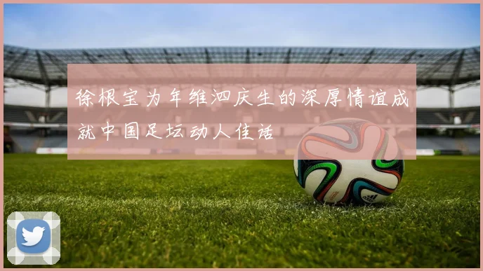 徐根宝为年维泗庆生的深厚情谊成就中国足坛动人佳话