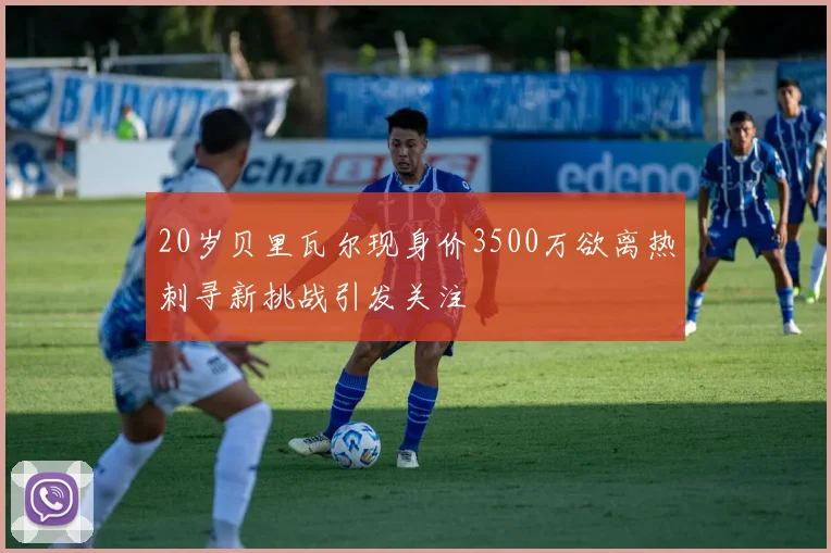 20岁贝里瓦尔现身价3500万欲离热刺寻新挑战引发关注